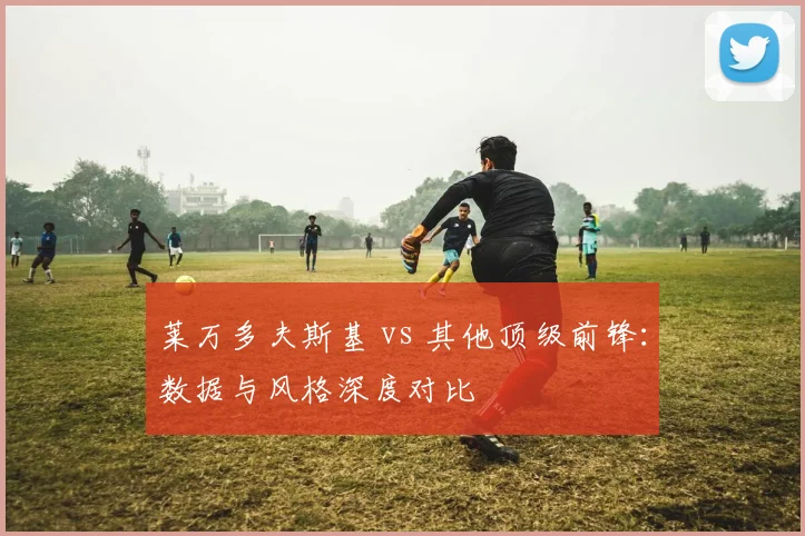 莱万多夫斯基 vs 其他顶级前锋：数据与风格深度对比